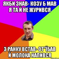 якби знав- козу б мав я та й не журився з ранку встав- от"їбав й молока напився