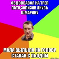 обдовбався на треп пати,зализав якусь шмарину мала вылыла на голову стакан с льодом