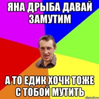 яна дрыба давай замутим а то едик хочк тоже с тобой мутить