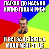 паїхав до наськи купив піва и риби її всі за це їбуть а мала мене за це