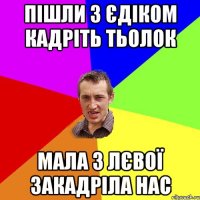 пішли з єдіком кадріть тьолок мала з лєвої закадріла нас