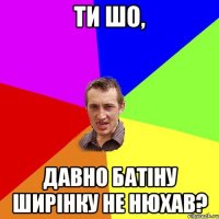 ти шо, давно батiну ширiнку не нюхав?