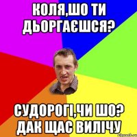 коля,шо ти дьоргаєшся? судорогі,чи шо? дак щас вилічу