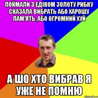 поймали з едіком золоту рибку сказала вибрать або харошу пам'ять, або огромний хуй а шо хто вибрав я уже не помню