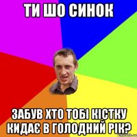 ти шо синок забув хто тобі кістку кидає в голодний рік?