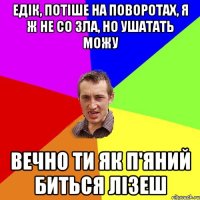 едік, потіше на поворотах, я ж не со зла, но ушатать можу вечно ти як п'яний биться лізеш