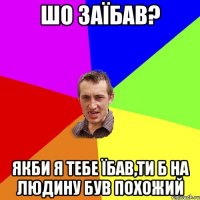 шо заїбав? якби я тебе їбав,ти б на людину був похожий