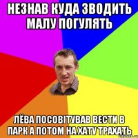 незнав куда зводить малу погулять лёва посовітував вести в парк а потом на хату трахать