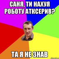 саня, ти нахуя роботу атксерив? та я не знав