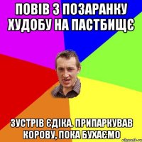 повів з позаранку худобу на пастбищє зустрів єдіка. припаркував корову, пока бухаємо