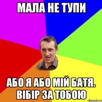 мала не тупи або я або мій батя. вібір за тобою