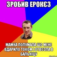 зробив ерокєз мамка полумала шо мене вдарило током і отвєзла в бальніцу