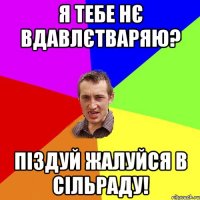 я тебе нє вдавлєтваряю? піздуй жалуйся в сільраду!