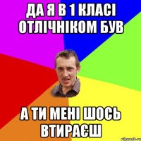 да я в 1 класі отлічніком був а ти мені шось втираєш