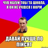 чув нахуй тобі та школа, я он не учівся і норм давай лучше по пійсят