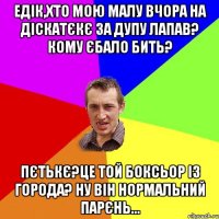 едік,хто мою малу вчора на діскатєкє за дупу лапав? кому єбало бить? пєтькє?це той боксьор із города? ну він нормальний парєнь...