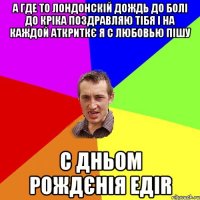 а где то лондонскiй дождь до болi до крiка поздравляю тiбя i на каждой аткриткє я с любовью пiшу с дньом рождєнiя едir