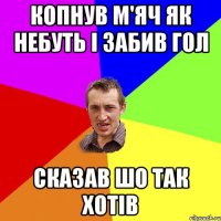 копнув м'яч як небуть і забив гол сказав шо так хотів