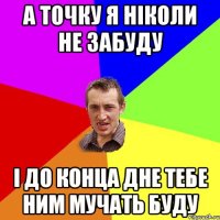 а точку я ніколи не забуду і до конца дне тебе ним мучать буду