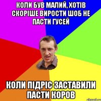 коли був малий, хотів скоріше вирости шоб не пасти гусей коли підріс заставили пасти коров