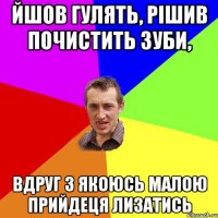 йшов гулять, рішив почистить зуби, вдруг з якоюсь малою прийдеця лизатись