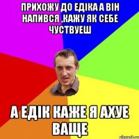 прихожу до едіка а він напився ,кажу як себе чуствуеш а едік каже я ахуе ваще