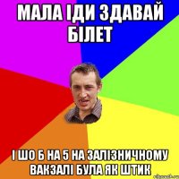 мала іди здавай білет і шо б на 5 на залізничному вакзалі була як штик