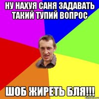 ну нахуя саня задавать такий тупий вопрос шоб жиреть бля!!!