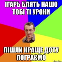 ігарь блять нашо тобі ті уроки пішли краще доту пограємо