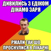 дивились з едіком дінамо заря ржали так шо проснулися в лікарні