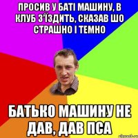 просив у батi машину, в клуб з’їздить, сказав шо страшно і темно батько машину не дав, дав пса