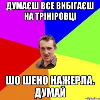 думаєш все вибігаєш на трініровці шо шено нажерла. думай