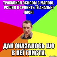 трахалися сєксом з малою. рєшив я зробить їй анальні ласкі дак оказалось шо в неї глисти.