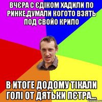 вчєра с єдіком хадили по ринке,думали когото взять под свойо крило в итоге додому тікали голі от дятьки пєтра...