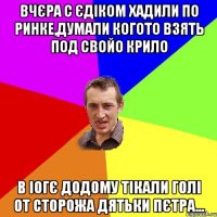 вчєра с єдіком хадили по ринке,думали когото взять под свойо крило в іогє додому тікали голі от сторожа дятьки пєтра...