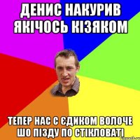 денис накурив якічось кізяком тепер нас с єдиком волоче шо пізду по стікловаті