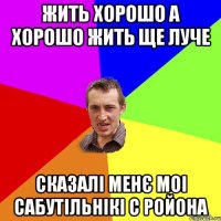 жить хорошо а хорошо жить ще луче сказалі менє моі сабутільнікі с ройона