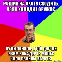 рєшив на охоту сходить. узяв холодне оружиє ну ви поняли, отой дючок яким баба дерть мішає коли свиням варить!