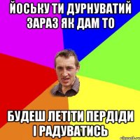 йоську ти дурнуватий зараз як дам то будеш летіти пердіди і радуватись