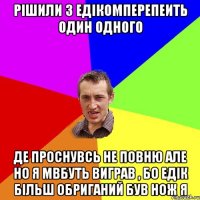 рішили з едікомперепеить один одного де проснувсь не повню але но я мвбуть виграв , бо едік більш обриганий був нож я