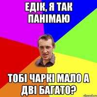 едік, я так панімаю тобі чаркі мало а дві багато?