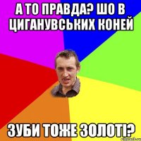 а то правда? шо в циганувських коней зуби тоже золоті?