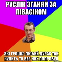 руслік зганяй за півасіком які гроші? любий дурак так купить ти без них попробуй