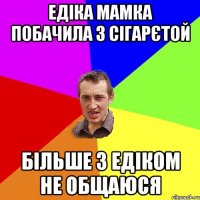 едіка мамка побачила з сігарєтой більше з едіком не общаюся