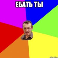 ебать ты 