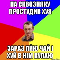 на сквозняку простудив хуя зараз пйю чай і хуй в нім купаю