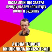 казав аліні що завтра приїду,наберу,коли буду возлі її будинку а вона тіліфон виключила.вийбується!