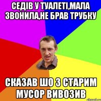 седів у туалеті,мала звонила,не брав трубку сказав шо з старим мусор вивозив