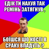 едік ти нахуя так ремінь затягнув , боїшся шо кості в сраку впадуть ?