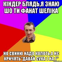 кіндер блядь,я знаю шо ти фанат шеліка но свиню надо колоть,а нє кричять"давай сука 1 на 1"